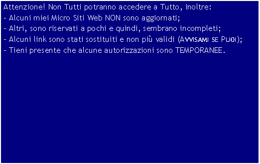 Casella di testo: Attenzione! Non Tutti potranno accedere a Tutto, inoltre:- Alcuni miei Micro Siti Web NON sono aggiornati;- Altri, sono riservati a pochi e quindi, sembrano incompleti;- Alcuni link sono stati sostituiti e non pi validi (Avvisami se Puoi);- Tieni presente che alcune autorizzazioni sono TEMPORANEE.